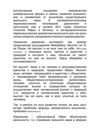 коллективным
сознанием
человечества
универсальные формы и законы развития внешнего,
вне и независимо от мышления существующего
реального
мира.
К
материалистическому
переосмыслению
гегелевской
диалектики
и
приступили уже в начале 40-х годов прошлого
столетия Маркс и Энгельс, а материалистически
переосмысленная диалектика выполнила для них роль
логики развития материалистического мировоззрения.
Указанное
движение
выглядело
как
прямое
продолжение рассуждений Фейербаха. Мыслят не Я,
не Разум. Но мыслит и не мозг сам по себе. Мыслит
человек с помощью мозга, притом в единстве с
природой и контакте с нею. Изъятый из такого
единства, он уже не мыслит. Здесь Фейербах и
останавливается.
Но мыслит также и не человек в непосредственном
единстве с природой, продолжает Маркс. Мыслит
лишь человек, находящийся в единстве с обществом,
с производящим свою материальную и духовную
жизнь
общественно-историческим
коллективом.
Человек, изъятый из сплетения общественных
отношений, внутри и посредством которых он
осуществляет свой человеческий контакт с природой
(т.е. находится в человеческом единстве с ней),
мыслит так же мало, как и мозг, изъятый из тела
человека.
Так, и именно на пути развития логики, во весь рост
встает проблема природы человеческого мышления,
проблема идеального.
Идеальное – субъективный образ объективной
реальности, т.е. отражение внешнего мира в формах

 