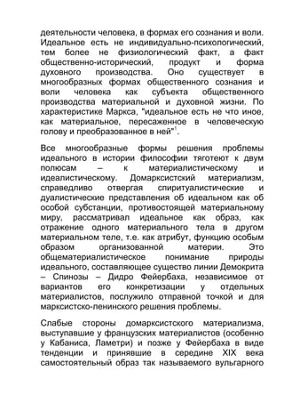 деятельности человека, в формах его сознания и воли.
Идеальное есть не индивидуально-психологический,
тем более не физиологический факт, а факт
общественно-исторический,
продукт
и
форма
духовного
производства.
Оно
существует
в
многообразных формах общественного сознания и
воли
человека
как
субъекта
общественного
производства материальной и духовной жизни. По
характеристике Маркса, "идеальное есть не что иное,
как материальное, пересаженное в человеческую
голову и преобразованное в ней"1.
Все многообразные формы решения проблемы
идеального в истории философии тяготеют к двум
полюсам
–
к
материалистическому
и
идеалистическому.
Домарксистский материализм,
справедливо
отвергая
спиритуалистические
и
дуалистические представления об идеальном как об
особой субстанции, противостоящей материальному
миру, рассматривал идеальное как образ, как
отражение одного материального тела в другом
материальном теле, т.е. как атрибут, функцию особым
образом
организованной
материи.
Это
общематериалистическое
понимание
природы
идеального, составляющее существо линии Демокрита
– Спинозы – Дидро Фейербаха, независимое от
вариантов
его
конкретизации
у
отдельных
материалистов, послужило отправной точкой и для
марксистско-ленинского решения проблемы.
Слабые стороны домарксистского материализма,
выступавшие у французских материалистов (особенно
у Кабаниса, Ламетри) и позже у Фейербаха в виде
тенденции и принявшие в середине XIX века
самостоятельный образ так называемого вульгарного

 