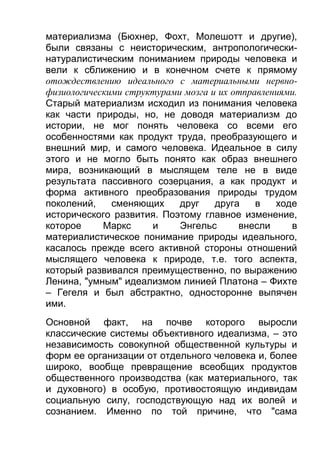 материализма (Бюхнер, Фохт, Молешотт и другие),
были связаны с неисторическим, антропологическинатуралистическим пониманием природы человека и
вели к сближению и в конечном счете к прямому
отождествлению идеального с материальными нервнофизиологическими структурами мозга и их отправлениями.
Старый материализм исходил из понимания человека
как части природы, но, не доводя материализм до
истории, не мог понять человека со всеми его
особенностями как продукт труда, преобразующего и
внешний мир, и самого человека. Идеальное в силу
этого и не могло быть понято как образ внешнего
мира, возникающий в мыслящем теле не в виде
результата пассивного созерцания, а как продукт и
форма активного преобразования природы трудом
поколений,
сменяющих
друг
друга
в
ходе
исторического развития. Поэтому главное изменение,
которое
Маркс
и
Энгельс
внесли
в
материалистическое понимание природы идеального,
касалось прежде всего активной стороны отношений
мыслящего человека к природе, т.е. того аспекта,
который развивался преимущественно, по выражению
Ленина, "умным" идеализмом линией Платона – Фихте
– Гегеля и был абстрактно, односторонне выпячен
ими.
Основной факт, на почве которого выросли
классические системы объективного идеализма, – это
независимость совокупной общественной культуры и
форм ее организации от отдельного человека и, более
широко, вообще превращение всеобщих продуктов
общественного производства (как материального, так
и духовного) в особую, противостоящую индивидам
социальную силу, господствующую над их волей и
сознанием. Именно по той причине, что "сама

 