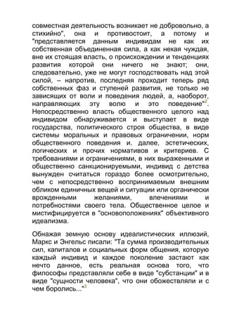 совместная деятельность возникает не добровольно, а
стихийно", она и противостоит, а потому и
"представляется данным индивидам не как их
собственная объединенная сила, а как некая чуждая,
вне их стоящая власть, о происхождении и тенденциях
развития которой они ничего не знают; они,
следовательно, уже не могут господствовать над этой
силой, – напротив, последняя проходит теперь ряд
собственных фаз и ступеней развития, не только не
зависящих от воли и поведения людей, а, наоборот,
направляющих эту волю и это поведение"2.
Непосредственно власть общественного целого над
индивидом обнаруживается и выступает в виде
государства, политического строя общества, в виде
системы моральных и правовых ограничении, норм
общественного поведения и. далее, эстетических,
логических и прочих нормативов и критериев. С
требованиями и ограничениями, в них выраженными и
общественно санкционируемыми, индивид с детства
вынужден считаться гораздо более осмотрительно,
чем с непосредственно воспринимаемым внешним
обликом единичных вещей и ситуации или органически
врожденными
желаниями,
влечениями
и
потребностями своего тела. Общественное целое и
мистифицируется в "основоположениях" объективного
идеализма.
Обнажая земную основу идеалистических иллюзий,
Маркс и Энгельс писали: "Та сумма производительных
сил, капиталов и социальных форм общения, которую
каждый индивид и каждое поколение застают как
нечто данное, есть реальная основа того, что
философы представляли себе в виде "субстанции" и в
виде "сущности человека", что они обожествляли и с
чем боролись..."3

 