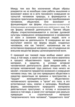 Между тем все без исключения общие образы
рождаются не из всеобщих схем работы мышления и
возникают вовсе не в акте пассивного созерцания не
тронутой человеком природы, а формируются в
процессе практически-предметного ее преобразования
человеком,
обществом.
Они
возникают
и
функционируют как формы общественно-человеческой
детерминации целенаправленной воли отдельного лица, т.е.
как формы активной деятельности. Причем общие
образы откристаллизовываются в составе духовной
культуры совершенно непреднамеренно и независимо
от волн и сознания отдельных людей, хотя и
посредством их деятельности. В созерцании же они
выступают именно как формы вещей, созданных
человеком, или как "печати", наложенные им на
естественно-природный материал, как отчужденные во
внешнем веществе формы целенаправленной воли.
С природой как таковой люди вообще имеют дело
лишь в той мере, в какой она так или иначе вовлечена
в процесс общественного труда, превращена в
материал,
в
средство,
в
условие
активной
человеческой деятельности. Даже звездное небо, в
котором человеческий труд реально пока ничего не
меняет, становится предметом внимания и созерцания
человека лишь там, где оно превращено обществом в
средство ориентации во времени и пространстве, в
"орудие"
жизнедеятельности
общественночеловеческого организма, в "орган" его тела, в его
естественные часы, компас и календарь. Всеобщие
формы, закономерности природного материала
действительно проступают, а потому и осознаются
именно в той мере, в какой этот материал уже реально
превращен
в
строительный
материал
"неорганического тела человека", "предметного тела"

 