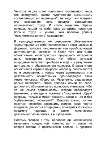 "никогда не достигает понимания чувственного мира
как совокупной, живой, чувственной деятельности
составляющих его индивидов"5, не видит, что предмет
его
созерцания
есть
продукт
совокупного
человеческого труда. И чтобы выделить образы
природы самой по себе, надо затратить несколько
больше труда и усилий, чем простые усилия
"незаинтересованного" созерцания.
В непосредственном же созерцании объективные
черты "природы в себе" переплетены с теми чертами и
формами, которые наложены на нее преобразующей
деятельностью человека. И более того, все чисто
объективные характеристики природного материала
даны созерцанию сквозь тот образ, который
природный материал приобрел в ходе и в результате
деятельности общественного человека. Отсюда чисто
объективная картина природы человеку раскрывается
не в созерцании, а только через деятельность и в
деятельности общественно производящего свою
жизнь человека, общества. Мышление, задавшееся
целью нарисовать образ природы самой по себе,
должно это обстоятельство полностью учитывать. Ибо
та же самая деятельность, которая преобразует
(изменяет, а иногда и искажает) "подлинный образ"
природы, только и может показать, каков он до и без
"субъективных искажений". Следовательно, только
практика способна разрешить вопрос, какие черты
предмета, данного в созерцании, принадлежат самому
предмету
природы,
а
какие
привнесены
деятельностью человека, т.е. субъектом.
Поэтому "вопрос о том, обладает ли человеческое
мышление предметной истинностью, – вовсе не
вопрос теории, а практический вопрос. В практике

 
