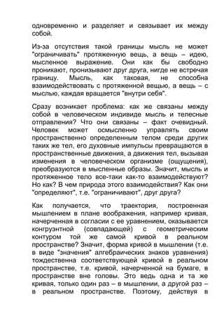 одновременно и разделяет и связывает их между
собой.
Из-за отсутствия такой границы мысль не может
"ограничивать" протяженную вещь, а вещь – идею,
мысленное выражение. Они как бы свободно
проникают, пронизывают друг друга, нигде не встречая
границу.
Мысль,
как
таковая,
не
способна
взаимодействовать с протяженной вещью, а вещь – с
мыслью, каждая вращается "внутри себя".
Сразу возникает проблема: как же связаны между
собой в человеческом индивиде мысль и телесные
отправления? Что они связаны – факт очевидный.
Человек может осмысленно управлять своим
пространственно определенным телом среди других
таких же тел, его духовные импульсы превращаются в
пространственные движения, а движения тел, вызывая
изменения в человеческом организме (ощущения),
преобразуются в мысленные образы. Значит, мысль и
протяженное тело все-таки как-то взаимодействуют?
Но как? В чем природа этого взаимодействия? Как они
"определяют", т.е. "ограничивают", друг друга?
Как получается, что траектория, построенная
мышлением в плане воображения, например кривая,
начерченная в согласии с ее уравнением, оказывается
конгруэнтной
(совпадающей)
с
геометрическим
контуром той же самой кривой в реальном
пространстве? Значит, форма кривой в мышлении (т.е.
в виде "значения" алгебраических знаков уравнения)
тождественна соответствующей кривой в реальном
пространстве, т.е. кривой, начерченной на бумаге, в
пространстве вне головы. Это ведь одна и та же
кривая, только один раз – в мышлении, а другой раз –
в реальном пространстве. Поэтому, действуя в

 