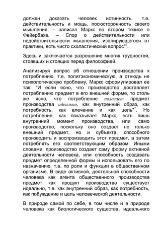 должен
доказать
человек
истинность,
т.е.
действительность и мощь, посюсторонность своего
мышления, – записал Маркс во втором тезисе о
Фейербахе. – Спор о действительности или
недействительности мышления, изолирующегося от
практики, есть чисто схоластический вопрос"6.
Здесь и заключается разрешение многих трудностей,
стоявших и стоящих перед философией.
Анализируя вопрос об отношении производства к
потреблению, т.е. политэкономическую, а отнюдь не
психологическую проблему, Маркс сформулировал ее
так: "И если ясно, что производство доставляет
потреблению предмет в его внешней форме, то столь
же ясно, что потребление полагает предмет
производства идеально, как внутренний образ, как
потребность, как влечение и как цель"7. Но
потребление, как показывает Маркс, есть лишь
внутренний
момент
производства,
или
само
производство, поскольку оно создает не только
внешний предмет, но и субъекта, способного
производить и воспроизводить этот предмет, а затем
потреблять его соответствующим образом. Иными
словами, производство создает саму форму активной
деятельности человека, или способность создавать
предмет определенной формы и использовать его по
назначению, т.е. по роли и функции в общественном
организме. В виде активной, деятельной способности
человека как агента общественного производства
предмет как продукт производства существует
идеально, т.е. как внутренний образ, как потребность,
как побуждение и цель человеческой деятельности.
В природе самой по себе, в том числе и в природе
человека как биологического существа, идеального

 