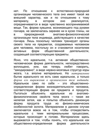 нет. По отношению к естественно-природной
организации человеческого тела оно имеет такой же
внешний характер, как и по отношению к тому
материалу,
в
котором
оно
реализуется,
опредмечивается в виде чувственно воспринимаемой
вещи. Так, форма кувшина, возникающего под руками
гончара, не заключалась заранее ни в куске глины, ни
в
прирожденной
анатомо-физиологической
организации тела индивида, действующего в качестве
гончара. Лишь поскольку человек тренирует органы
своего тела на предметах, создаваемых человеком
для человека, постольку он и становится носителем
активных
форм
общественной
деятельности,
создающей соответствующие предметы.
Ясно, что идеальное, т.е. активная общественночеловеческая форма деятельности, непосредственно
воплощено, или, как теперь любят говорить,
"закодировано", в виде нервно-мозговых структур коры
мозга, т.е. вполне материально. Но материальное
бытие идеального не есть само идеальное, а только
форма его выражения в органическом теле индивида.
Идеальное само по себе – это общественноопределенная форма жизнедеятельности человека,
соответствующая форме ее предмета и продукта.
Пытаться
объяснять
идеальное
из
анатомофизиологических свойств тела мозга – такая же
нелепая затея, как и попытка объяснять денежную
форму продукта труда из физико-химических
особенностей золота. Материализм в данном случае
заключается вовсе не в том, чтобы отождествить
идеальное с теми материальными процессами,
которые происходят в голове. Материализм здесь
выражается и том, чтобы понять, что идеальное как
общественно-определенная
форма
деятельности

 