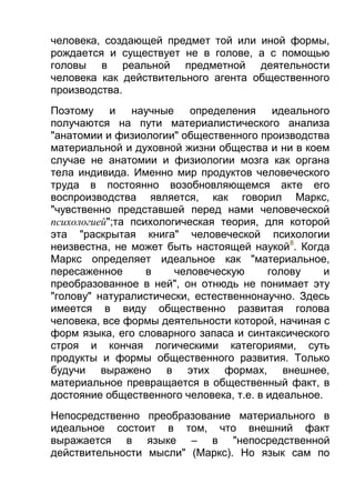человека, создающей предмет той или иной формы,
рождается и существует не в голове, а с помощью
головы в реальной предметной деятельности
человека как действительного агента общественного
производства.
Поэтому и научные определения идеального
получаются на пути материалистического анализа
"анатомии и физиологии" общественного производства
материальной и духовной жизни общества и ни в коем
случае не анатомии и физиологии мозга как органа
тела индивида. Именно мир продуктов человеческого
труда в постоянно возобновляющемся акте его
воспроизводства является, как говорил Маркс,
"чувственно представшей перед нами человеческой
психологией";та психологическая теория, для которой
эта "раскрытая книга" человеческой психологии
неизвестна, не может быть настоящей наукой8. Когда
Маркс определяет идеальное как "материальное,
пересаженное
в
человеческую
голову
и
преобразованное в ней", он отнюдь не понимает эту
"голову" натуралистически, естественнонаучно. Здесь
имеется в виду общественно развитая голова
человека, все формы деятельности которой, начиная с
форм языка, его словарного запаса и синтаксического
строя и кончая логическими категориями, суть
продукты и формы общественного развития. Только
будучи выражено в этих формах, внешнее,
материальное превращается в общественный факт, в
достояние общественного человека, т.е. в идеальное.
Непосредственно преобразование материального в
идеальное состоит в том, что внешний факт
выражается в языке – в "непосредственной
действительности мысли" (Маркс). Но язык сам по

 