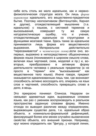 себе есть столь же мало идеальное, как и нервнофизиологическая структура мозга. Он лишь форма
выражения идеального, его вещественно-предметное
бытие. Поэтому неопозитивизм (Витгенштейн, Карнап
и
другие),
отождествляющий
мышление
(т.е.
идеальное) с языком, с системой терминов и
высказываний,
совершает
ту
же
самую
натуралистическую
ошибку,
что
и
учения,
отождествляющие идеальное со структурами и
функциями мозговой ткани. Здесь также за идеальное
принимается лишь форма его вещественного
выражения.
Материальное
действительно
"пересаживается" в человеческую голову,если оно, вопервых, выражено в непосредственно общезначимых
формах языка (понимаемого в широком смысле слова,
включая язык чертежей, схем, моделей и пр.) и, вовторых,
преобразовано
в
активную
форму
деятельности человека с реальным предметом (а не
просто
в
"термин"
или
"высказывание"
как
вещественное тело языка). Иначе говоря, предмет
оказывается идеализованным лишь там, где возникает
способность активно воссоздать его, опираясь на язык
слов и чертежей, способность превращать слово в
дело, в вещь.
Это прекрасно понимал Спиноза. Недаром он
связывал адекватные идеи, выражаемые словами
языка, как раз с умением воспроизводить в реальном
пространстве заданную словами форму. Именно
отсюда он выводил различие между определением,
выражающим существо дела, т.е. идеальный образ
объекта, и номинально-формальной дефиницией,
фиксирующей более или менее случайно выхваченное
свойство объекта, его внешний признак. Например,
круг можно определить как "фигуру, у которой линии,

 