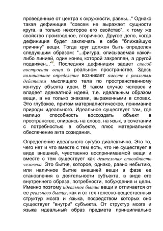 проведенные от центра к окружности, равны..." Однако
такая дефиниция "совсем не выражает сущности
круга, а только некоторое его свойство", к тому же
свойство производное, вторичное. Другое дело, когда
дефиниция будет заключать в себе "ближайшую
причину" вещи. Тогда круг должен быть определен
следующим образом: "...фигура, описываемая какойлибо линией, один конец которой закреплен, а другой
подвижен..."9. Последняя дефиниция задает способ
построения вещи в реальном пространстве. Здесь
номинальное определение возникает вместе с реальным
действием мыслящего тела по пространственному
контуру объекта идеи. В таком случае человек и
владеет адекватной идеей, т.е. идеальным образом
вещи, а не только знаками, выраженными в словах.
Это глубокое, притом материалистическое, понимание
природы идеального. Идеальное существует там, где
налицо
способность
воссоздать
объект
в
пространстве, опираясь на слово, на язык, в сочетании
с потребностью в объекте, плюс материальное
обеспечение акта созидания.
Определение идеального сугубо диалектично. Это то,
чего нет и что вместе с тем есть, что не существует в
виде внешней, чувственно воспринимаемой вещи и
вместе с тем существует как деятельная способность
человека. Это бытие, которое, однако, равно небытию,
или наличное бытие внешней вещи в фазе ее
становления в деятельности субъекта, в виде его
внутреннего образа, потребности, побуждения и цели.
Именно поэтому идеальное бытие вещи и отличается от
ее реального бытия, как и от тех телесно-вещественных
структур мозга и языка, посредством которых оно
существует "внутри" субъекта. От структур мозга и
языка идеальный образ предмета принципиально

 