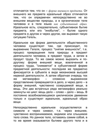 отличается тем, что он – форма внешнего предмета. От
внешнего же предмета идеальный образ отличается
тем, что он опредмечен непосредственно не во
внешнем веществе природы, а в органическом теле
человека и в теле языка как субъективный образ.
Идеальное есть, следовательно, субъективное бытие
предмета, или его "инобытие", – бытие одного
предмета в другом и через другое, как выражал такую
ситуацию Гегель.
Идеальное как форма деятельности общественного
человека существует там, где происходит, по
выражению Гегеля, процесс "снятия внешности", т.е.
процесс превращения тела природы в предмет
деятельности человека, в предмет труда, а затем в
продукт труда. То же самое можно выразить и подругому: форма внешней вещи, вовлеченной в
процесс труда, "снимается" в субъективной форме
предметной деятельности; последняя же предметно
фиксируется в субъекте в виде механизмов высшей
нервной деятельности. А затем обратная очередь тех
же
метаморфоз
–
словесно
выраженное
представление превращается в дело, а через дело – в
форму внешней, чувственно созерцаемой вещи, в
вещь. Эти два встречных ряда метаморфоз реально
замкнуты на цикл: вещь дело – слово – дело – вещь. В
постоянно возобновляющемся циклическом движении
только и существует идеальное, идеальный образ
вещи.
Непосредственно
идеальное
осуществляется
в
символе и через символ, т.е. через внешнее,
чувственно воспринимаемое, видимое или слышимое
тело слова. Но данное тело, оставаясь самим собой, в
то же время оказывается бытием другого тела и в

 