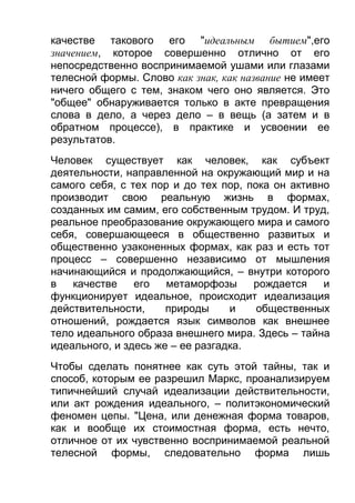качестве такового его "идеальным бытием",его
значением, которое совершенно отлично от его
непосредственно воспринимаемой ушами или глазами
телесной формы. Слово как знак, как название не имеет
ничего общего с тем, знаком чего оно является. Это
"общее" обнаруживается только в акте превращения
слова в дело, а через дело – в вещь (а затем и в
обратном процессе), в практике и усвоении ее
результатов.
Человек существует как человек, как субъект
деятельности, направленной на окружающий мир и на
самого себя, с тех пор и до тех пор, пока он активно
производит свою реальную жизнь в формах,
созданных им самим, его собственным трудом. И труд,
реальное преобразование окружающего мира и самого
себя, совершающееся в общественно развитых и
общественно узаконенных формах, как раз и есть тот
процесс – совершенно независимо от мышления
начинающийся и продолжающийся, – внутри которого
в
качестве
его
метаморфозы
рождается
и
функционирует идеальное, происходит идеализация
действительности,
природы
и
общественных
отношений, рождается язык символов как внешнее
тело идеального образа внешнего мира. Здесь – тайна
идеального, и здесь же – ее разгадка.
Чтобы сделать понятнее как суть этой тайны, так и
способ, которым ее разрешил Маркс, проанализируем
типичнейший случай идеализации действительности,
или акт рождения идеального, – политэкономический
феномен цепы. "Цена, или денежная форма товаров,
как и вообще их стоимостная форма, есть нечто,
отличное от их чувственно воспринимаемой реальной
телесной формы, следовательно форма лишь

 