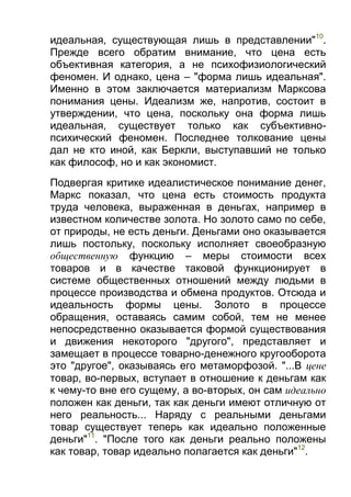 идеальная, существующая лишь в представлении"10.
Прежде всего обратим внимание, что цена есть
объективная категория, а не психофизиологический
феномен. И однако, цена – "форма лишь идеальная".
Именно в этом заключается материализм Марксова
понимания цены. Идеализм же, напротив, состоит в
утверждении, что цена, поскольку она форма лишь
идеальная, существует только как субъективнопсихический феномен. Последнее толкование цены
дал не кто иной, как Беркли, выступавший не только
как философ, но и как экономист.
Подвергая критике идеалистическое понимание денег,
Маркс показал, что цена есть стоимость продукта
труда человека, выраженная в деньгах, например в
известном количестве золота. Но золото само по себе,
от природы, не есть деньги. Деньгами оно оказывается
лишь постольку, поскольку исполняет своеобразную
общественную функцию – меры стоимости всех
товаров и в качестве таковой функционирует в
системе общественных отношений между людьми в
процессе производства и обмена продуктов. Отсюда и
идеальность формы цены. Золото в процессе
обращения, оставаясь самим собой, тем не менее
непосредственно оказывается формой существования
и движения некоторого "другого", представляет и
замещает в процессе товарно-денежного кругооборота
это "другое", оказываясь его метаморфозой. "...В цене
товар, во-первых, вступает в отношение к деньгам как
к чему-то вне его сущему, а во-вторых, он сам идеально
положен как деньги, так как деньги имеют отличную от
него реальность... Наряду с реальными деньгами
товар существует теперь как идеально положенные
деньги"11. "После того как деньги реально положены
как товар, товар идеально полагается как деньги"12.

 