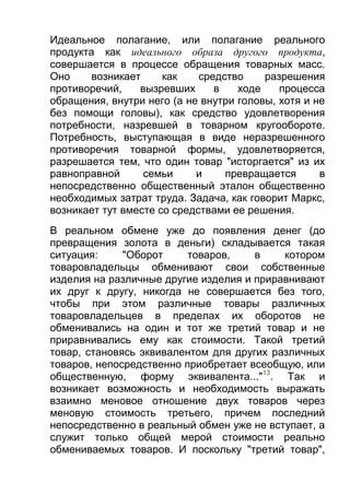 Идеальное полагание, или полагание реального
продукта как идеального образа другого продукта,
совершается в процессе обращения товарных масс.
Оно
возникает
как
средство
разрешения
противоречий,
вызревших
в
ходе
процесса
обращения, внутри него (а не внутри головы, хотя и не
без помощи головы), как средство удовлетворения
потребности, назревшей в товарном кругообороте.
Потребность, выступающая в виде неразрешенного
противоречия товарной формы, удовлетворяется,
разрешается тем, что один товар "исторгается" из их
равноправной
семьи
и
превращается
в
непосредственно общественный эталон общественно
необходимых затрат труда. Задача, как говорит Маркс,
возникает тут вместе со средствами ее решения.
В реальном обмене уже до появления денег (до
превращения золота в деньги) складывается такая
ситуация:
"Оборот
товаров,
в
котором
товаровладельцы обменивают свои собственные
изделия на различные другие изделия и приравнивают
их друг к другу, никогда не совершается без того,
чтобы при этом различные товары различных
товаровладельцев в пределах их оборотов не
обменивались на один и тот же третий товар и не
приравнивались ему как стоимости. Такой третий
товар, становясь эквивалентом для других различных
товаров, непосредственно приобретает всеобщую, или
общественную, форму эквивалента..."13. Так и
возникает возможность и необходимость выражать
взаимно меновое отношение двух товаров через
меновую стоимость третьего, причем последний
непосредственно в реальный обмен уже не вступает, а
служит только общей мерой стоимости реально
обмениваемых товаров. И поскольку "третий товар",

 