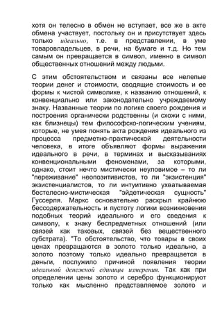 хотя он телесно в обмен не вступает, все же в акте
обмена участвует, постольку он и присутствует здесь
только идеально, т.е. в представлении, в уме
товаровладельцев, в речи, на бумаге и т.д. Но тем
самым он превращается в символ, именно в символ
общественных отношений между людьми.
С этим обстоятельством и связаны все нелепые
теории денег и стоимости, сводящие стоимость и ее
формы к чистой символике, к названию отношений, к
конвенциально или законодательно учреждаемому
знаку. Названные теории по логике своего рождения и
построения органически родственны (и схожи с ними,
как близнецы) тем философско-логическим учениям,
которые, не умея понять акта рождения идеального из
процесса
предметно-практической
деятельности
человека, в итоге объявляют формы выражения
идеального в речи, в терминах и высказываниях
конвенциональными феноменами, за которыми,
однако, стоит нечто мистически неуловимое – то ли
"переживание" неопозитивистов, то ли "экзистенция"
экзистенциалистов, то ли интуитивно ухватываемая
бестелесно-мистическая "эйдетическая сущность"
Гуссерля. Маркс основательно раскрыл крайнюю
бессодержательность и пустоту логики возникновения
подобных теорий идеального и его сведения к
символу, к знаку беспредметных отношений (или
связей как таковых, связей без вещественного
субстрата). "То обстоятельство, что товары в своих
ценах превращаются в золото только идеально, а
золото поэтому только идеально превращается в
деньги, послужило причиной появления теории
идеальной денежной единицы измерения. Так как при
определении цены золото и серебро функционируют
только как мысленно представляемое золото и

 