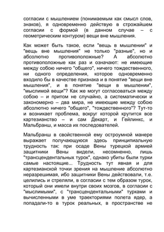 согласии с мышлением (понимаемым как смысл слов,
знаков), я одновременно действую в строжайшем
согласии с формой (в данном случае – с
геометрическим контуром) вещи вне мышления.
Как может быть такое, если "вещь в мышлении" и
"вещь вне мышления" не только "разные", но и
абсолютно
противоположные?
А
абсолютно
противоположные как раз и означают: не имеющие
между собою ничего "общего", ничего тождественного,
ни одного определения, которое одновременно
входило бы в качестве признака и в понятие "вещи вне
мышления", и в понятие "вещи в мышлении",
"мыслимой вещи"? Как же могут согласоваться между
собою – и притом не случайно, а систематически и
закономерно – два мира, не имеющие между собою
абсолютно ничего "общего", "тождественного"? Тут-то
и возникает проблема, вокруг которой крутится все
картезианство – и сам Декарт, и Гейлинкс, и
Мальбранш, и масса их последователей.
Мальбранш в свойственной ему остроумной манере
выражает получающуюся здесь принципиальную
трудность так: при осаде Вены турецкой армией
защитники
Вены
видели,
несомненно,
лишь
"трансцендентальных турок", однако убиты были турки
самые настоящие... Трудность тут явная и для
картезианской точки зрения на мышление абсолютно
неразрешимая, ибо защитники Вены действовали, т.е.
целились и стреляли, в согласии с тем образом турок,
который они имели внутри своих мозгов, в согласии с
"мыслимыми", с "трансцендентальными" турками и
вычисленными в уме траекториями полета ядер, а
попадали-то в турок реальных, в пространстве не

 