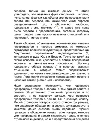 серебро, только как счетные деньги, то стали
утверждать, что названия фунт стерлингов, шиллинг,
пенс, талер, франк и т.д. обозначают не весовые части
золота, или серебра, или каким-либо иным образом
овеществленный труд, а обозначают, наоборот,
идеальные атомы стоимости"14. А далее уже легко
было перейти к представлению, согласно которому
цены товаров суть просто названия отношений или
пропорций, чистые знаки.
Таким образом, объективные экономические явления
превращаются в простые символы, за которыми
скрывается воля как их субстанция, представление как
"внутреннее
переживание"
индивидуального
Я,
толкуемого в духе Юма и Беркли. Точно по такой же
схеме современные идеалисты в логике превращают
термины и высказывания (словесную оболочку
идеального образа предмета) в простые названия
отношений,
в
которые
ставит
"переживания"
единичного человека символизирующая деятельность
языка. Логические отношения превращаются просто в
названия связей (чего с чем – неизвестно).
Надо специально подчеркнуть, что идеальное
превращение товара в золото, а тем самым золота в
символ общественных отношений происходит и по
времени, и по существу раньше, чем реальное
превращение товара в деньги, т.е. в звонкую монету.
Мерой стоимости товаров золото становится раньше,
чем средством обращения, а значит, функционирует в
качестве денег сначала чисто идеально. "Деньги
приводят в обращение только такие товары, которые
уже превращены в деньги идеально,не только в голове
отдельного индивида, но и в представлении общества

 