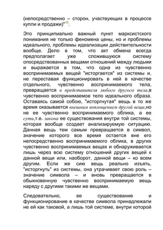 (непосредственно – сторон, участвующих в процессе
купли и продажи)"15.
Это принципиально важный пункт марксистского
понимания не только феномена цены, но и проблемы
идеального, проблемы идеализации действительности
вообще. Дело в том, что акт обмена всегда
предполагает
уже
сложившуюся
систему
опосредствованных вещами отношений между людьми
и выражается в том, что одна из чувственно
воспринимаемых вещей "исторгается" из системы и,
не переставая функционировать в ней в качестве
отдельного, чувственно воспринимаемого тела,
превращается в представителя любого другого тела,в
чувственно воспринимаемое тело идеального образа.
Оставаясь самой собою, "исторгнутая" вещь в то же
время оказывается внешним воплощением другой вещи,но
не ее чувственно воспринимаемого облика, а ее
сути,т.е. закона ее существования внутри той системы,
которая вообще создает анализируемую ситуацию.
Данная вещь тем самым превращается в символ,
значение которого все время остается вне его
непосредственно воспринимаемого облика, в других
чувственно воспринимаемых вещах и обнаруживается
лишь через всю систему отношений других вещей к
данной вещи или, наоборот, данной вещи – ко всем
другим. Если же сию вещь реально изъять,
"исторгнуть" из системы, она утрачивает свою роль –
значение символа – и вновь превращается в
обыкновенную чувственно воспринимаемую вещь
наряду с другими такими же вещами.
Следовательно,
ее
существование
и
функционирование в качестве символа принадлежали
не ей как таковой, а лишь той системе, внутри которой

 