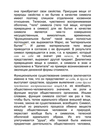 она приобретает свои свойства. Присущие вещи от
природы свойства к ее бытию в качестве символа
имеют поэтому слишком отдаленное косвенное
отношение. Телесная, чувственно воспринимаемая
оболочка, "тело" символа (тело той вещи, которая
превращена в символ) для ее бытия в качестве
символа
является
чем-то
совершенно
несущественным,
мимолетным,
временным;
"функциональное бытие" такой вещи полностью
поглощает, как выражается Маркс, ее "материальное
бытие"16. И далее: материальное тело вещи
приводится в согласие с ее функцией. В результате
символ превращается в знак, т.е. в предмет, который
сам по себе не значит уже ничего, а только
представляет, выражает другой предмет. Диалектика
превращения вещи в символ, а символа в знак и
прослежена в "Капитале" на примере возникновения и
эволюции денежной формы стоимости.
Функциональное существование символа заключается
именно в том, что он представляет не себя, а другое и
выступает средством, орудием выявления сути других
чувственно воспринимаемых вещей,т.е. их всеобщего,
общественно-человеческого значения, их роли и
функции внутри общественного организма. Иными
словами, функция символа состоит как раз в том,
чтобы быть телом идеального образа внешней вещи,
точнее, закона ее существования, всеобщего. Символ,
изъятый из реального процесса обмена веществ
между общественным человеком и природой,
перестает вообще быть и символом, телесной
оболочкой идеального образа. Из его тела
улетучивается "душа", ибо таковой была именно
предметная деятельность общественного человека,

 