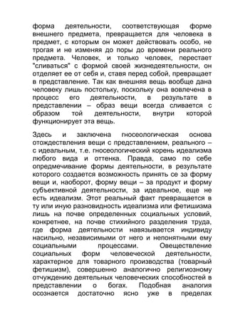 форма
деятельности,
соответствующая
форме
внешнего предмета, превращается для человека в
предмет, с которым он может действовать особо, не
трогая и не изменяя до поры до времени реального
предмета. Человек, и только человек, перестает
"сливаться" с формой своей жизнедеятельности, он
отделяет ее от себя и, ставя перед собой, превращает
в представление. Так как внешняя вещь вообще дана
человеку лишь постольку, поскольку она вовлечена в
процесс
его
деятельности,
в
результате
в
представлении – образ вещи всегда сливается с
образом
той
деятельности,
внутри
которой
функционирует эта вещь.
Здесь
и
заключена
гносеологическая
основа
отождествления вещи с представлением, реального –
с идеальным, т.е. гносеологический корень идеализма
любого вида и оттенка. Правда, само по себе
опредмечивание формы деятельности, в результате
которого создается возможность принять се за форму
вещи и, наоборот, форму вещи – за продукт и форму
субъективной деятельности, за идеальное, еще не
есть идеализм. Этот реальный факт превращается в
ту или иную разновидность идеализма или фетишизма
лишь на почве определенных социальных условий,
конкретнее, на почве стихийного разделения труда,
где форма деятельности навязывается индивиду
насильно, независимыми от него и непонятными ему
социальными
процессами.
Овеществление
социальных
форм
человеческой
деятельности,
характерное для товарного производства (товарный
фетишизм), совершенно аналогично религиозному
отчуждению деятельных человеческих способностей в
представлении
о
богах.
Подобная
аналогия
осознается достаточно ясно уже в пределах

 