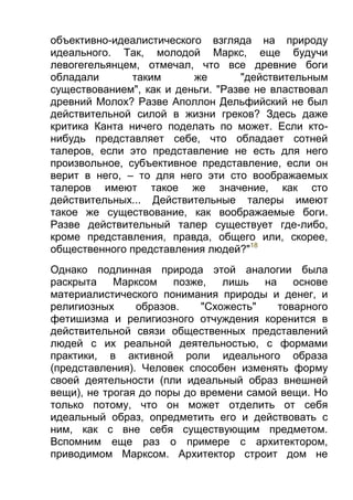 объективно-идеалистического взгляда на природу
идеального. Так, молодой Маркс, еще будучи
левогегельянцем, отмечал, что все древние боги
обладали
таким
же
"действительным
существованием", как и деньги. "Разве не властвовал
древний Молох? Разве Аполлон Дельфийский не был
действительной силой в жизни греков? Здесь даже
критика Канта ничего поделать по может. Если ктонибудь представляет себе, что обладает сотней
талеров, если это представление не есть для него
произвольное, субъективное представление, если он
верит в него, – то для него эти сто воображаемых
талеров имеют такое же значение, как сто
действительных... Действительные талеры имеют
такое же существование, как воображаемые боги.
Разве действительный талер существует где-либо,
кроме представления, правда, общего или, скорее,
общественного представления людей?"18
Однако подлинная природа этой аналогии была
раскрыта
Марксом
позже,
лишь
на
основе
материалистического понимания природы и денег, и
религиозных
образов.
"Схожесть"
товарного
фетишизма и религиозного отчуждения коренится в
действительной связи общественных представлений
людей с их реальной деятельностью, с формами
практики, в активной роли идеального образа
(представления). Человек способен изменять форму
своей деятельности (пли идеальный образ внешней
вещи), не трогая до поры до времени самой вещи. Но
только потому, что он может отделить от себя
идеальный образ, опредметить его и действовать с
ним, как с вне себя существующим предметом.
Вспомним еще раз о примере с архитектором,
приводимом Марксом. Архитектор строит дом не

 