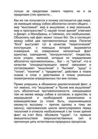 только за пределами своего
пределами стен крепости...

черепа,

но

и

за

Как же так получается и почему согласуются два мира,
не имеющие между собою абсолютно ничего общего, –
мир "мыслимый", мир в мышлении, и мир реальный,
мир в пространстве? С нашей точки зрения" отвечают
и Декарт, и Мальбранш, и Гейлинкс, это необъяснимо.
Объяснить сей факт может только бог. Он и согласует
между собой два противоположных мира. Понятие
"бога" выступает тут в качестве "теоретической"
конструкции, с помощью которой выражается
очевидный, но совершенно непонятный факт
единства, совпадения, "конгруэнтности", тождества,
если угодно, явлений, которые по определению
абсолютно противоположны... Бог – то "третье", что в
качестве "опосредствующего звена" связывает и
согласовывает "мышление" с "бытием", "душу" с
"телом", "понятие" с "предметом", действия в плане
знаков и слов с действиями в плане реальных
геометрически определенных тел вне головы.
Прямо упершись в обнаженно диалектический факт, в
тот именно, что "мышление" и "бытие вне мышления"
суть абсолютные противоположности, находящиеся
тем не менее между собою в согласии, в единстве, в
неразрывной
и
необходимой
взаимосвязи
и
взаимодействии (а стало быть, подчиняющиеся
какому-то высшему – притом одному и тому же
закону), картезианская школа капитулировала перед
теологией и отнесла необъяснимый с ее точки зрения
факт на счет бога, объявила "чудом", т.е. прямым
вмешательством
сверхъестественных
сил
в
причинную цепь естественно-природных процессов.

 