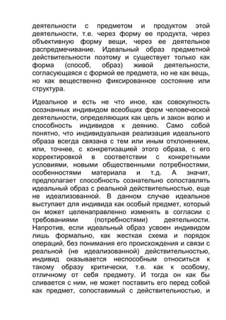 деятельности с предметом и продуктом этой
деятельности, т.е. через форму ее продукта, через
объективную форму вещи, через ее деятельное
распредмечивание. Идеальный образ предметной
действительности поэтому и существует только как
форма
(способ,
образ)
живой
деятельности,
согласующаяся с формой ее предмета, но не как вещь,
но как вещественно фиксированное состояние или
структура.
Идеальное и есть не что иное, как совокупность
осознанных индивидом всеобщих форм человеческой
деятельности, определяющих как цель и закон волю и
способность индивидов к деянию. Само собой
понятно, что индивидуальная реализация идеального
образа всегда связана с тем или иным отклонением,
или, точнее, с конкретизацией этого образа, с его
корректировкой в соответствии с конкретными
условиями, новыми общественными потребностями,
особенностями
материала
и
т.д.
А
значит,
предполагает способность сознательно сопоставлять
идеальный образ с реальной действительностью, еще
не идеализованной. В данном случае идеальное
выступает для индивида как особый предмет, который
он может целенаправленно изменять в согласии с
требованиями
(потребностями)
деятельности.
Напротив, если идеальный образ усвоен индивидом
лишь формально, как жесткая схема и порядок
операций, без понимания его происхождения и связи с
реальной (не идеализованной) действительностью,
индивид оказывается неспособным относиться к
такому образу критически, т.е. как к особому,
отличному от себя предмету. И тогда он как бы
сливается с ним, не может поставить его перед собой
как предмет, сопоставимый с действительностью, и

 