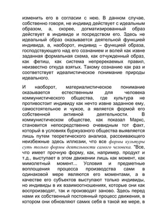 изменить его в согласии с нею. В данном случае,
собственно говоря, не индивид действует с идеальным
образом, а, скорее, догматизированный образ
действует в индивиде и посредством его. Здесь не
идеальный образ оказывается деятельной функцией
индивида, а, наоборот, индивид – функцией образа,
господствующего над его сознанием и волей как извне
заданная формальная схема, как отчужденный образ,
как фетиш, как система непререкаемых правил,
неизвестно откуда взятых. Такому сознанию как раз и
соответствует идеалистическое понимание природы
идеального.
И
наоборот,
материалистическое
понимание
оказывается
естественным
для
человека
коммунистического общества, где культура не
противостоит индивиду как нечто извне заданное ему,
самостоятельное и чужое, а является формой его
собственной
активной
деятельности.
В
коммунистическом обществе, как показал Маркс,
становится непосредственно очевидным тот факт,
который в условиях буржуазного общества выявляется
лишь путем теоретического анализа, рассеивающего
неизбежные здесь иллюзии, что все формы культуры
суть только формы деятельности самого человека. "Все,
что имеет прочную форму, как, например. продукт и
т.д., выступает в этом движении лишь как момент, как
мимолетный момент... Условия и предметные
воплощения
процесса
производства
сами
в
одинаковой мере являются его моментами, а в
качестве его субъектов выступают только индивиды,
но индивиды в их взаимоотношениях, которые они как
воспроизводят, так и производят заново. Здесь перед
нами их собственный постоянный процесс движения, в
котором они обновляют самих себя в такой же мере, в

 