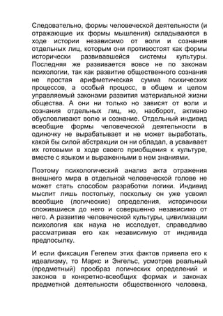Следовательно, формы человеческой деятельности (и
отражающие их формы мышления) складываются в
ходе истории независимо от воли и сознания
отдельных лиц, которым они противостоят как формы
исторически развивавшейся системы культуры.
Последняя же развивается вовсе не по законам
психологии, так как развитие общественного сознания
не простая арифметическая сумма психических
процессов, а особый процесс, в общем и целом
управляемый законами развития материальной жизни
общества. А они ни только но зависят от воли и
сознания отдельных лиц, но, наоборот, активно
обусловливают волю и сознание. Отдельный индивид
всеобщие формы человеческой деятельности в
одиночку не вырабатывает и не может выработать,
какой бы силой абстракции он ни обладал, а усваивает
их готовыми в ходе своего приобщения к культуре,
вместе с языком и выраженными в нем знаниями.
Поэтому психологический анализ акта отражения
внешнего мира в отдельной человеческой голове не
может стать способом разработки логики. Индивид
мыслит лишь постольку, поскольку он уже усвоил
всеобщие (логические) определения, исторически
сложившиеся до него и совершенно независимо от
него. А развитие человеческой культуры, цивилизации
психология как наука не исследует, справедливо
рассматривая его как независимую от индивида
предпосылку.
И если фиксация Гегелем этих фактов привела его к
идеализму, то Маркс и Энгельс, усмотрев реальный
(предметный) прообраз логических определений и
законов в конкретно-всеобщих формах и законах
предметной деятельности общественного человека,

 