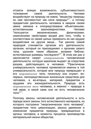 отсекли всякую возможность субъективистского
толкования
самой
деятельности.
Человек
воздействует на природу не извне, "веществу природы
он сам противостоит как сила природы"21, и потому
предметная деятельность человека в каждом своем
звене связана и опосредствована объективными,
естественными
закономерностями.
Человек
"пользуется
механическими,
физическими,
химическими свойствами вещей для того, чтобы в
соответствии со своей целью применить их как орудия
воздействия на другие вещи... Так данное самой
природой становится органом его деятельности,
органом, который он присоединяет к органам своего
тела, удлиняя таким образом, вопреки библии,
естественные размеры последнего"22. В этом как раз и
заключается секрет универсальности человеческой
деятельности, которую идеализм выдает за следствие
разума, действующего в человеке: "Практически
универсальность человека проявляется именно в той
универсальности, которая всю природу превращает в
его неорганическое тело, поскольку она служит, вопервых, непосредственным жизненным средством для
человека, а во-вторых, материей, предметом и
орудием его жизнедеятельности. Природа есть
неорганическое тело человека, а именно – природа в
той мере, в какой сама она не есть человеческое
тело"23.
Поэтому законы человеческой деятельности и есть
прежде всего законы того естественного материала, из
которого построено "неорганическое тело человека",
предметное тело цивилизации; законы движения и
изменения предметов природы, превращенных в
органы человека, в моменты процесса производства
материальной жизни общества.

 