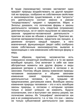 В труде (производстве) человек заставляет один
предмет природы воздействовать на другой предмет
той же природы, сообразно их собственным свойствам
и закономерностям существования, и вся "хитрость"
его деятельности состоит именно в умении
"посредствовать" предмет с предметом. Маркс и
Энгельс доказали, что логические формы и законы
деятельности человека суть следствие (отражение)
действительных, ни от какого мышления не зависящих
законов предметно-человеческой деятельности –
практики во всем ее объеме и развитии. Практика же,
понятая материалистически, предстала как процесс, в
движении которого каждый предмет, в него
вовлеченный, функционирует (ведет себя) сообразно
своим собственным закономерностям, выявляя в
происходящих с ним изменениях собственную форму и
меру.
Таким
образом,
практика
человечества
есть
совершенно конкретный (особенный) и в то же время
всеобщий процесс. Она включает в себя как свои
абстрактные моменты все другие формы и виды
движения материи и совершается в согласии с их
законами. Поэтому общие законы изменения природы
человеком
оказываются
и
общими
законами
изменения
самой
природы,
выявляемыми
деятельностью человека, а не чуждыми ей
предписаниями, диктуемыми извне. Всеобщие законы
изменения природы человеком – это и есть всеобщие
законы природы, в согласии с которыми человек
только и может успешно ее изменять. Будучи
осознанными, они и выступают как законы разума, как
логические законы. Их "специфика" заключается как
раз в их универсальности, т.е. в том, что они – законы
не только субъективной деятельности (как законы

 