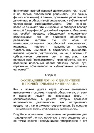 физиологии выстой нервной деятельности или языка)
и не только объективной реальности (как законы
физики или химии), а законы, одинаково управляющие
движением и объективной реальности, и субъективной
человеческой жизнедеятельности. (Это, конечно,
вовсе не означает, что мышление не обладает вообще
никакой "спецификой", достойной изучения. Мышление
как особый процесс, обладающий специфически
отличающими
его
от
движения
объективной
реальности
чертами,
т.е.
как
одна
из
психофизиологических способностей человеческого
индивида,
подлежит,
разумеется,
самому
тщательному изучению в психологии, физиологии
высшей нервной деятельности, но не в логике.) В
субъективном сознании они и выступают как
полномочный "представитель" прав объекта, как его
всеобщий идеальный образ: "Законы логики суть
отражения объективного в субъективном сознании
человека"24.
Очерк 9
О СОВПАДЕНИИ ЛОГИКИ С ДИАЛЕКТИКОЙ
И ТЕОРИЕЙ ПОЗНАНИЯ МАТЕРИАЛИЗМА
Как и всякая другая наука, логика занимается
выяснением и систематизацией объективных, от воли
и сознания людей не зависящих форм и
закономерностей, в рамках которых протекает
человеческая
деятельность,
как
материальнопредметная, так и духовно-теоретическая. Ее предмет
– объективные законы субъективной деятельности.
Подобное понимание совершенно неприемлемо для
традиционной логики, поскольку в нем соединяется с
ее точки зрения несоединимое: утверждение и его

 