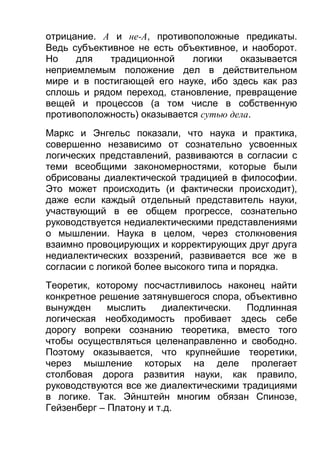отрицание. А и не-A, противоположные предикаты.
Ведь субъективное не есть объективное, и наоборот.
Но
для
традиционной
логики
оказывается
неприемлемым положение дел в действительном
мире и в постигающей его науке, ибо здесь как раз
сплошь и рядом переход, становление, превращение
вещей и процессов (a том числе в собственную
противоположность) оказывается сутью дела.
Маркс и Энгельс показали, что наука и практика,
совершенно независимо от сознательно усвоенных
логических представлений, развиваются в согласии с
теми всеобщими закономерностями, которые были
обрисованы диалектической традицией в философии.
Это может происходить (и фактически происходит),
даже если каждый отдельный представитель науки,
участвующий в ее общем прогрессе, сознательно
руководствуется недиалектическими представлениями
о мышлении. Наука в целом, через столкновения
взаимно провоцирующих и корректирующих друг друга
недиалектических воззрений, развивается все же в
согласии с логикой более высокого типа и порядка.
Теоретик, которому посчастливилось наконец найти
конкретное решение затянувшегося спора, объективно
вынужден
мыслить
диалектически.
Подлинная
логическая необходимость пробивает здесь себе
дорогу вопреки сознанию теоретика, вместо того
чтобы осуществляться целенаправленно и свободно.
Поэтому оказывается, что крупнейшие теоретики,
через мышление которых на деле пролегает
столбовая дорога развития науки, как правило,
руководствуются все же диалектическими традициями
в логике. Так. Эйнштейн многим обязан Спинозе,
Гейзенберг – Платону и т.д.

 