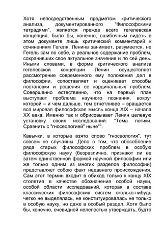 Хотя непосредственным предметом критического
анализа,
документированного
"Философскими
тетрадями", является прежде всего гегелевская
концепция, было бы, конечно, ошибочным видеть в
этом документе лишь критический комментарий к
сочинениям Гегеля. Ленина занимает, разумеется, не
Гегель сам по себе, а реальное содержание проблем,
сохранивших свое актуальное значение и по сей день.
Иными словами, в форме критического анализа
гегелевской
концепции
Ленин
осуществляет
рассмотрение современного ему положения дел в
философии, сопоставляет и оценивает способы
постановки и решения ее кардинальных проблем.
Совершенно естественно, что на первый план
выступает проблема научного познания, вокруг
которой – и чем дальше, тем отчетливее – вращается
вся мировая философская мысль конца XIX – начала
XX века. Именно так и обрисовывает Ленин целевую
установку своих исследований: "Тема логики.
Сравнить с "гносеологией" ныне"2.
Кавычки, в которые взято слово "гносеология", тут
совсем не случайны. Дело в том, что обособление
ряда старых философских проблем в особую
философскую науку (безразлично, признают ли ее
затем единственной формой научной философии или
же только одним из многих разделов философии)
представляет собою факт недавнего происхождения.
Сам этот термин входит в обиход только к концу XIX
столетия в качестве обозначения особой науки,
особой области исследований, которая в составе
классических философских систем сколько-нибудь
четко не выделялась, не конституировалась не только
в особую науку, но даже в особый раздел. Хотя было
бы, конечно, очевидной нелепостью утверждать, будто

 
