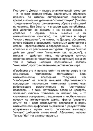 Поэтому-то Декарт – творец аналитической геометрии
– и не смог сколько-нибудь рационально объяснить
причину, по которой алгебраическое выражение
кривой с помощью уравнения "соответствует" ("в-себетождественно") пространственному образу этой кривой
на чертеже. Без бога тут и в самом деле не обойтись,
ибо действия со знаками и на основе знаков, в
согласии
с
одними
лишь
знаками
(с
их
математическим смыслом), т.е. действия в эфире
"чистого мышления", не имеют, по Декарту, абсолютно
ничего общего с реальными телесными действиями в
сфере пространственно-определенных вещей, в
согласии с их реальными контурами. Первые "чистые
действия души" (или "мышления как такового"), а
вторые – действия тела, повторяющие контуры
(пространственно-геометрические очертания) внешних
тел и потому целиком подчиненные законам
"внешнего", пространственно-вещественного мира.
(Проблема эта и поныне стоит не менее остро в так
называемой
"философии
математики".
Если
математические
построения
толкуются
как
"свободные" от всякой внешней обусловленности
конструкции творческого интеллекта математиков,
работающего
исключительно
по
"логическим"
правилам, – а сами математики вслед за Декартом
частенько склонны толковать их именно так, – то
становится совершенно загадочным и необъяснимым,
почему же эмпирические факты, факты "внешнего
опыта" то и дело согласуются, совпадают в своем
математически-цифровом выражении с результатами,
полученными путем чисто логических выкладок,
"чистых" действий интеллекта? Абсолютно неясно.
Только "бог" тут и может помочь.)

 