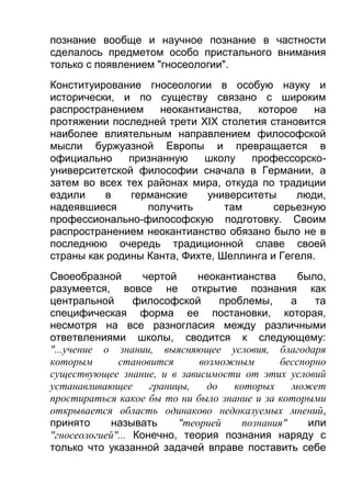 познание вообще и научное познание в частности
сделалось предметом особо пристального внимания
только с появлением "гносеологии".
Конституирование гносеологии в особую науку и
исторически, и по существу связано с широким
распространением
неокантианства,
которое
на
протяжении последней трети XIX столетия становится
наиболее влиятельным направлением философской
мысли буржуазной Европы и превращается в
официально
признанную
школу
профессорскоуниверситетской философии сначала в Германии, а
затем во всех тех районах мира, откуда по традиции
ездили
в
германские
университеты
люди,
надеявшиеся
получить
там
серьезную
профессионально-философскую подготовку. Своим
распространением неокантианство обязано было не в
последнюю очередь традиционной славе своей
страны как родины Канта, Фихте, Шеллинга и Гегеля.
Своеобразной
чертой
неокантианства
было,
разумеется, вовсе не открытие познания как
центральной
философской
проблемы,
а
та
специфическая форма ее постановки, которая,
несмотря на все разногласия между различными
ответвлениями школы, сводится к следующему:
"...учение о знании, выясняющее условия, благодаря
которым
становится
возможным
бесспорно
существующее знание, и в зависимости от этих условий
устанавливающее
границы,
до
которых
может
простираться какое бы то ни было знание и за которыми
открывается область одинаково недоказуемых мнений,
принято
называть
"теорией
познания"
или
"гносеологией"... Конечно, теория познания наряду с
только что указанной задачей вправе поставить себе

 