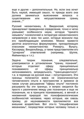 еще и другие – дополнительные. Но, если она хочет
быть наукой, имеющей смысл, то прежде всего она
должна
заниматься
выяснением
вопроса
о
существовании
или
несуществовании
границ
3
знания..."
Русский неокантианец А. Введенский, которому
принадлежит приведенное определение, точно и четко
указывает особенности науки, которую "принято
называть" гносеологией в литературе неокантианского
направления и всех тех школ, которые возникли под
его преобладающим влиянием. Можно привести
десятки аналогичных формулировок, принадлежащих
классикам
неокантианства:
Риккерту,
Вундту,
Кассиреру, Виндельбанду, а также представителям его
"дочерних"
ответвлений
(например,
Шуппе,
Файхингеру и т.п.).
Задача
теории
познания,
следовательно,
усматривается в установлении "границ познания",
которые
отделяют
сферу
принципиально
познаваемого
от
сферы
принципиально
непознаваемого, запредельного, "трансцендентного",
т.е. в переводе на русский язык – потустороннего. Эти
границы полагаются вовсе не ограниченностью
человеческого опыта в пространстве и времени (в
таком случае расширение "сферы опыта" постоянно
расширяло бы эти границы, и вопрос сводился бы
просто к различению между уже познанным и еще не
познанным, но в принципе познаваемым), а вечной и
неизменной природой тех психофизиологических
особенностей человека, через которые, как сквозь
призму, до неузнаваемости преломляются все
внешние воздействия. Вот эти-то "специфические
механизмы", посредством которых человеку только и

 