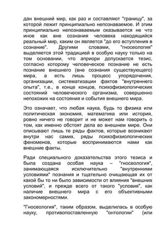 дан внешний мир, как раз и составляют "границу", за
которой лежит принципиально непознаваемое. И этим
принципиально непознаваемым оказывается не что
иное как вне сознания человека находящийся
реальный мир, каким он является "до его вступления в
сознание".
Другими
словами,
"гносеология"
выделяется этой традицией в особую науку только на
том основании, что априори допускается тезис,
согласно которому человеческое познание не есть
познание внешнего (вне сознания существующего)
мира,
а
есть
лишь
процесс
упорядочения,
организации, систематизации фактов "внутреннего
опыта", т.е., в конце концов, психофизиологических
состояний человеческого организма, совершенно
непохожих на состояния и события внешнего мира.
Это означает, что любая наука, будь то физика или
политическая экономия, математика или история,
ровно ничего не говорит и не может нам говорить о
том, как именно обстоят дела во внешнем мире. Они
описывают лишь те ряды фактов, которые возникают
внутри нас самих, ряды психофизиологических
феноменов, которые воспринимаются нами как
внешние факты.
Ради специального доказательства этого тезиса и
была создана особая наука – "гносеология",
занимающаяся
исключительно
"внутренними
условиями" познания и тщательно очищающая их от
какой бы то ни было зависимости от влияния "внешних
условий", и прежде всего от такого "условия", как
наличие внешнего мира с его объективными
закономерностями.
"Гносеология", таким образом, выделилась в особую
науку,
противопоставленную
"онтологии"
(или

 