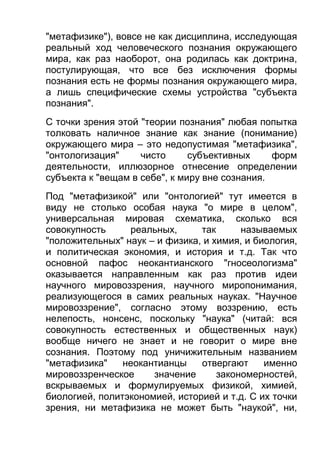 "метафизике"), вовсе не как дисциплина, исследующая
реальный ход человеческого познания окружающего
мира, как раз наоборот, она родилась как доктрина,
постулирующая, что все без исключения формы
познания есть не формы познания окружающего мира,
а лишь специфические схемы устройства "субъекта
познания".
С точки зрения этой "теории познания" любая попытка
толковать наличное знание как знание (понимание)
окружающего мира – это недопустимая "метафизика",
"онтологизация"
чисто
субъективных
форм
деятельности, иллюзорное отнесение определении
субъекта к "вещам в себе", к миру вне сознания.
Под "метафизикой" или "онтологией" тут имеется в
виду не столько особая наука "о мире в целом",
универсальная мировая схематика, сколько вся
совокупность
реальных,
так
называемых
"положительных" наук – и физика, и химия, и биология,
и политическая экономия, и история и т.д. Так что
основной пафос неокантианского "гносеологизма"
оказывается направленным как раз против идеи
научного мировоззрения, научного миропонимания,
реализующегося в самих реальных науках. "Научное
мировоззрение", согласно этому воззрению, есть
нелепость, нонсенс, поскольку "наука" (читай: вся
совокупность естественных и общественных наук)
вообще ничего не знает и не говорит о мире вне
сознания. Поэтому под уничижительным названием
"метафизика"
неокантианцы
отвергают
именно
мировоззренческое
значение
закономерностей,
вскрываемых и формулируемых физикой, химией,
биологией, политэкономией, историей и т.д. С их точки
зрения, ни метафизика не может быть "наукой", ни,

 