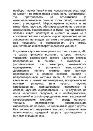 наоборот, наука (читай опять: совокупность всех наук)
не может и не имеет права играть роль "метафизики",
т.е.
претендовать
на
объективное
(в
материалистическом смысле этого слова) значение
своих утверждений. Мировоззрение поэтому и не
может быть научным, ибо мировоззрение есть связная
совокупность представлений о мире, внутри которого
человек живет, действует и мыслит, а наука не в
состоянии связать в единое мировоззренческое целое
завоевания, не впадая при этом в неразрешимые для
нее трудности, в противоречия. Это якобы
окончательно и бесповоротно доказал уже Кант.
Из данных науки мировоззрение построить нельзя, ибо
те самые принципы познания, которые являются
условиями возможности всякого научного синтеза
представлений
в
понятии,
в
суждении
и
умозаключении,
т.е.
категории,
оказываются
одновременно
и
условиями
невозможности
достижения
полного
синтеза
всех
научных
представлений в составе связной, единой и
непротиворечивой картины мира. А это на языке
кантианцев и значит: мировоззрение, построенное на
научных
принципах
(или
просто:
научное
мировоззрение), принципиально невозможно. В
составе научного мировоззрения – и не случайно, не
из-за недостатка сведений, а с необходимостью,
заключенной в самой природе мышления, выраженной
категориальными схемами, – всегда остаются
трещины
противоречий,
раскалывающие
мировоззрение на куски, не соединимые друг с другом
без вопиющего нарушения высшего принципа всех
аналитических суждений запрета противоречия в
научных определениях.

 