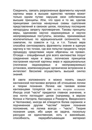 Соединить, связать разрозненные фрагменты научной
картины мира в высшее единство человек может
только одним путем: нарушив свои собственные
высшие принципы. Или, что одно и то же, сделав
принципами синтеза ненаучные схемы сцепления
представлений в связное целое, поскольку последние
неподсудны запрету противоречия. Таковы принципы
веры, одинаково научно недоказуемые и научно
неопровержимые постулаты, аксиомы, принимаемые
исключительно по иррациональной склонности, по
симпатии, по совести и т.д. и т.п. Только вера
способна синтезировать фрагменты знания в единую
картину в тех точках, где все попытки проделать такую
процедуру средствами науки обречены на провал.
Отсюда – специфичный для всего кантианства лозунг
соединения науки и веры, логических принципов
построения научной картины мира и иррациональных
(логически
недоказуемых
и
неопровержимых)
установок, компенсирующих органически встроенное в
интеллект бессилие осуществить высший синтез
знаний.
В свете изложенного и можно понять смысл
кантианской постановки вопроса об отношении логики
и теории познания. Логика как таковая всеми
кантианцами толкуется как часть теории познания.
Иногда этой "части" придается главное значение, и
она почти поглощает целое (например, в версии
Когена и Наторпа, Кассирера и Риккерта, Введенского
и Челпанова), иногда ей отводится более скромное и
подчиненное другим "частям" теории познания
положение, но логика всегда – "часть". Теория
познания шире, ибо шире ее задача, поскольку
рассудок не единственная, хоть и важнейшая,
способность,
перерабатывающая
материал

 