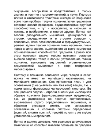 ощущений, восприятий и представлений в форму
знания, в понятия и систему понятий, в науку. Поэтому
логика в кантианской трактовке никогда не покрывает
всею поля проблем теории познания; за ее пределами
остается анализ процессов, осуществляемых другими
способностями, – тут и восприятие, и интуиция, и
память, и воображение, и многое другое. Логика как
теория дискурсивного мышления, движущегося в
строгих определениях и в строгом согласии с
правилами, ясно осознаваемыми и формулируемыми,
решает задачи теории познания лишь частично, лишь
через анализ своего, выделенного из всего комплекса
познавательных способностей предмета. Однако при
этом основная задача теории познания остается
высшей задачей также и логики: установление границ
познания, выяснение внутренней ограниченности
возможностей
мышления
в
ходе
построения
мировоззрения.
Поэтому к познанию реального мира "вещей в себе"
логика не имеет ни малейшего касательства, ни
малейшего отношения. Она применима лишь к уже
осознанным (с ее участием или без него) вещам, т.е. к
психическим феноменам человеческой культуры. Ее
специальная задача – строгий анализ уже имеющихся
образов сознания (трансцендентальных предметов),
т.е. их разложение на простые составляющие,
выражаемые строго определенными терминами, и
обратная
операция
синтез,
или
связывание
составляющих в сложные системы определений
(понятий, систем понятий, теорий) по опять же строго
установленным правилам.
Логика и должна доказать, что реальное дискурсивное
мышление не способно вывести познание за пределы

 