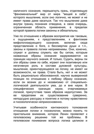 наличного сознания, перешагнуть грань, отделяющую
"феноменальный" мир от мира "вещей в себе",
которого мышление, если оно логично, не может и не
имеет права даже касаться. Так что мышлению даже
внутри границ познания отведена, в свою очередь,
ограниченная область применения, в пределах
которой правила логики законны и обязательны.
Уже по отношению к образам восприятия как таковым,
к ощущениям, к представлениям, к фантомам
мифологизирующего
сознания,
включая
сюда
представление о боге, о бессмертии души и т.п.,
законы и правила логики неприменимы. Они, конечно,
служат и должны служить как бы ситом, которым
названные образы сознания задерживаются на
границах научного знания. И только. Судить, верны ли
эти образы сами по себе, играют они позитивную или
негативную роль в составе духовной культуры,
мышление, ориентирующееся на логику, не имеет ни
возможности, ни права. Стало быть, нет и не может
быть рационально обоснованной, научно выверенной
позиции по отношению к любому образу сознания,
если он возник до и независимо от специальнологической деятельности ума, до и вне науки. В
специфических
границах
науки,
очерчиваемых
логикой, присутствие таких образов недопустимо. За
ее
пределами
их
существование
суверенно,
неподсудно рассудку и понятию и потому нравственно
и гносеологически неприкосновенно.
Учитывая особенности кантианского толкования
отношения логики и гносеологии, можно понять то
пристальное внимание, которое Ленин проявляет к
гегелевскому решению той же проблемы. В
гегелевском понимании вопроса логика целиком и

 