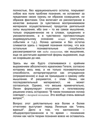 полностью, без иррационального остатка, покрывает
собою все поле проблем познания, не оставляет за
пределами своих границ ни образов созерцания, ни
образов фантазии. Она включает их рассмотрение в
качестве внешних (в чувственно воспринимаемом
материале осуществленных) продуктов деятельной
силы мышления, ибо они – то же самое мышление,
только опредмеченное не в словах, суждениях и
умозаключениях, а в чувственно противостоящих
индивидуальному
сознанию
вещах
(поступках,
событиях и т.д.). Логика целиком и без остатка
сливается здесь с теорией познания потому, что все
остальные
познавательные
способности
рассматриваются как виды мышления, как мышление,
еще не достигшее адекватной формы выражения, еще
не созревшее до нее.
Здесь мы как будто сталкиваемся с крайним
выражением абсолютного идеализма Гегеля, согласно
которому весь мир, а не только познавательные
способности, интерпретируется как отчужденное
(опредмеченное) и еще не пришедшее к самому себе
мышление. И разумеется, с этим Ленин, как
последовательный
материалист,
не
может
согласиться. Однако, что весьма примечательно,
Ленин формулирует отношение к гегелевскому
решению очень осторожно: "В таком понимании логика
совпадет с теорией познания. Это вообще очень важный
вопрос"4.
Вопрос этот действительно все более и более
отчетливо выступает перед Лениным как "очень
важный".
Дело
в
том,
что
кантианское
–
общераспространенное в то время – понимание
логики как части теории познания вовсе не оставалось

 
