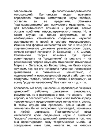 отвлеченной
философско-теоретической
конструкцией.
Кантианская
теория
познания
определяла границы компетенции науки вообще,
оставляя
за
ее
пределами,
объявляя
"трансцендентными" для логического мышления, т.е.
для теоретического познания и решения, самые
острые проблемы мировоззренческого плана. Но в
таком случае не только допустимым, но и
необходимым становилось соединение научного
исследования с верой в составе мировоззрения.
Именно под флагом кантианства как раз и хлынула в
социалистическое движение ревизионистская струя,
начало которой положили Э. Бернштейн и К. Шмидт.
Кантианская
теория
познания
тут
прямо
ориентировала на "соединение" (а реально – на
разжижение) "строго научного мышления" (мышление
Маркса и Энгельса, по Бернштейну, не было строго
научным, так как его испортила туманная гегелевская
диалектика)
с
"этическими
ценностями",
с
недоказуемой и неопровержимой верой в абстрактные
постулаты "добра", "совести", "любви к ближнему", ко
всему "роду человеческому" без изъятия и т.д. и т.п.
Колоссальный вред, нанесенный проповедью "высших
ценностей"
рабочему
движению,
заключался,
разумеется, не в разговорах о том, что совесть – это
хорошо, а бессовестность – плохо и что любовь к роду
человеческому предпочтительнее ненависти к оному.
В таком случае эта проповедь ровно ничем не
отличалась бы от воскресных проповедей, звучавших
в
любой
церквушке.
Принципиальный
вред
кантианской идеи соединения науки с системой
"высших" этических ценностей заключался в том, что
она ориентировала саму теоретическую мысль на
совершенно иные пути, нежели те, на которых

 