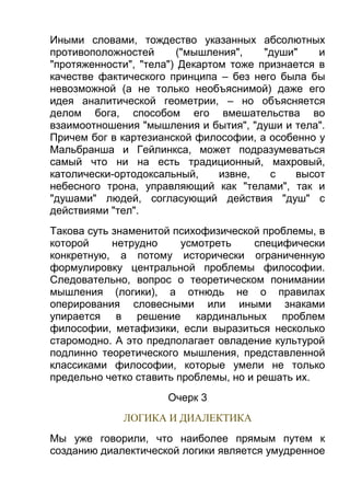 Иными словами, тождество указанных абсолютных
противоположностей
("мышления",
"души"
и
"протяженности", "тела") Декартом тоже признается в
качестве фактического принципа – без него была бы
невозможной (а не только необъяснимой) даже его
идея аналитической геометрии, – но объясняется
делом бога, способом его вмешательства во
взаимоотношения "мышления и бытия", "души и тела".
Причем бог в картезианской философии, а особенно у
Мальбранша и Гейлинкса, может подразумеваться
самый что ни на есть традиционный, махровый,
католически-ортодоксальный,
извне,
с
высот
небесного трона, управляющий как "телами", так и
"душами" людей, согласующий действия "душ" с
действиями "тел".
Такова суть знаменитой психофизической проблемы, в
которой
нетрудно
усмотреть
специфически
конкретную, а потому исторически ограниченную
формулировку центральной проблемы философии.
Следовательно, вопрос о теоретическом понимании
мышления (логики), а отнюдь не о правилах
оперирования словесными или иными знаками
упирается в решение кардинальных проблем
философии, метафизики, если выразиться несколько
старомодно. А это предполагает овладение культурой
подлинно теоретического мышления, представленной
классиками философии, которые умели не только
предельно четко ставить проблемы, но и решать их.
Очерк 3
ЛОГИКА И ДИАЛЕКТИКА
Мы уже говорили, что наиболее прямым путем к
созданию диалектической логики является умудренное

 