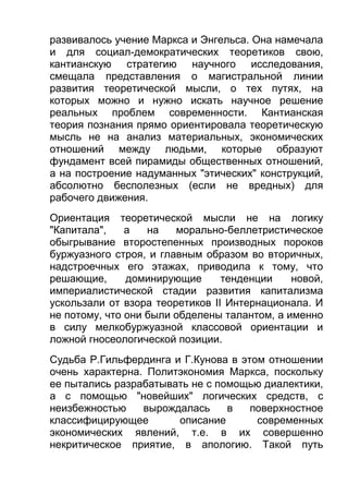 развивалось учение Маркса и Энгельса. Она намечала
и для социал-демократических теоретиков свою,
кантианскую стратегию научного исследования,
смещала представления о магистральной линии
развития теоретической мысли, о тех путях, на
которых можно и нужно искать научное решение
реальных проблем современности. Кантианская
теория познания прямо ориентировала теоретическую
мысль не на анализ материальных, экономических
отношений между людьми, которые образуют
фундамент всей пирамиды общественных отношений,
а на построение надуманных "этических" конструкций,
абсолютно бесполезных (если не вредных) для
рабочего движения.
Ориентация теоретической мысли не на логику
"Капитала",
а
на
морально-беллетристическое
обыгрывание второстепенных производных пороков
буржуазного строя, и главным образом во вторичных,
надстроечных его этажах, приводила к тому, что
решающие,
доминирующие
тенденции
новой,
империалистической стадии развития капитализма
ускользали от взора теоретиков II Интернационала. И
не потому, что они были обделены талантом, а именно
в силу мелкобуржуазной классовой ориентации и
ложной гносеологической позиции.
Судьба Р.Гильфердинга и Г.Кунова в этом отношении
очень характерна. Политэкономия Маркса, поскольку
ее пытались разрабатывать не с помощью диалектики,
а с помощью "новейших" логических средств, с
неизбежностью
вырождалась
в
поверхностное
классифицирующее
описание
современных
экономических явлений, т.е. в их совершенно
некритическое приятие, в апологию. Такой путь

 
