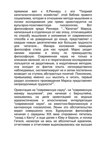 прямиком вел к К.Реннеру с его "Теорией
капиталистического хозяйства", этой библии правого
социализма, которая в отношении метода мышления и
логики исследования уже прямо ориентируется на
вульгарно-позитивистскую
гносеологию.
Вот
философское кредо Реннера: "..."Капитал" Маркса,
написанный в отдаленную от нас эпоху, отличающийся
по способу мышления и изложения от современного
способа и не доведенный до конца, представляет с
каждым новым десятилетием все большие трудности
для
читателя...
Манера
изложения
немецких
философов стала для нас чуждой. Маркс уходит
своими
корнями
в
эпоху
по
преимуществу
философскую. Современная наука не только в
описании явлений, но и в теоретическом исследовании
пользуется не дедуктивным, а индуктивным методом;
она исходит из фактов опыта, непосредственно
наблюдаемых, систематизирует их и затем постепенно
возводит на ступень абстрактных понятий. Поколению,
привыкшему именно так мыслить и читать, первый
раздел основного произведения Маркса представляет
непреодолимые трудности"5.
Ориентация на "современную науку", на "современную
манеру мышления", уже начиная с Бернштейна,
оказывалась на деле ориентацией на модные
идеалистические и агностические интерпретации
"современной науки", на юмистско-берклианскую и
кантианскую гносеологию. Ленин это обстоятельство
видел совершенно ясно. Буржуазная философия
начиная с середины XIX века откровенно пятилась
"назад к Канту" и еще далее к Юму и Беркли, и логика
Гегеля, несмотря на весь ее абсолютный идеализм,
отчетливее и отчетливее вырисовывалась как высшая

 