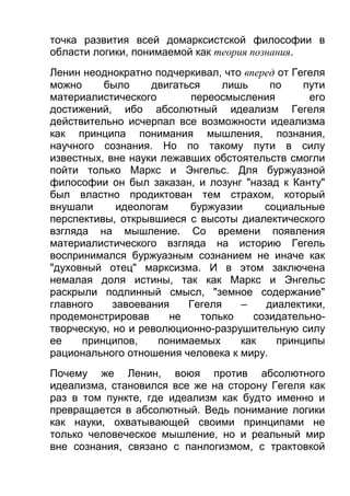 точка развития всей домарксистской философии в
области логики, понимаемой как теория познания.
Ленин неоднократно подчеркивал, что вперед от Гегеля
можно
было
двигаться
лишь
по
пути
материалистического
переосмысления
его
достижений, ибо абсолютный идеализм Гегеля
действительно исчерпал все возможности идеализма
как принципа понимания мышления, познания,
научного сознания. Но по такому пути в силу
известных, вне науки лежавших обстоятельств смогли
пойти только Маркс и Энгельс. Для буржуазной
философии он был заказан, и лозунг "назад к Канту"
был властно продиктован тем страхом, который
внушали
идеологам
буржуазии
социальные
перспективы, открывшиеся с высоты диалектического
взгляда на мышление. Со времени появления
материалистического взгляда на историю Гегель
воспринимался буржуазным сознанием не иначе как
"духовный отец" марксизма. И в этом заключена
немалая доля истины, так как Маркс и Энгельс
раскрыли подлинный смысл, "земное содержание"
главного
завоевания
Гегеля
–
диалектики,
продемонстрировав
не
только
созидательнотворческую, но и революционно-разрушительную силу
ее
принципов,
понимаемых
как
принципы
рационального отношения человека к миру.
Почему же Ленин, воюя против абсолютного
идеализма, становился все же на сторону Гегеля как
раз в том пункте, где идеализм как будто именно и
превращается в абсолютный. Ведь понимание логики
как науки, охватывающей своими принципами не
только человеческое мышление, но и реальный мир
вне сознания, связано с панлогизмом, с трактовкой

 