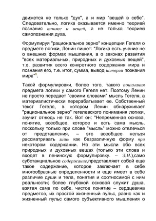 движется не только "дух", а и мир "вещей в себе".
Следовательно, логика оказывается именно теорией
познания также и вещей, а не только теорией
самопознания духа.
Формулируя "рациональное зерно" концепции Гегеля о
предмете логики, Ленин пишет: "Логика есть учение не
о внешних формах мышления, а о законах развития
"всех материальных, природных и духовных вещей",
т.е. развития всего конкретного содержания мира и
познания его, т.е. итог, сумма, вывод истории познания
мира"8.
Такой формулировки, более того, такого понимания
предмета логики у самого Гегеля нет. Поэтому Ленин
не просто передает "своими словами" мысль Гегеля, а
материалистически перерабатывает ее. Собственный
текст Гегеля, в котором Ленин обнаруживает
"рациональное зерно" гегелевского понимания логики,
звучит отнюдь не так. Вот он: "Непременная основа,
понятие, всеобщее, которое и есть сама мысль,
поскольку только при слове "мысль" можно отвлечься
от
представления,
–
это
всеобщее
нельзя
рассматривать лишь как безразличную форму при
некотором содержании. Но эти мысли обо всех
природных и духовных вещах (только эти слова и
входят в ленинскую формулировку. – Э.И.),само
субстанциальное содержание,представляют собой еще
такое содержание, которое заключает в себе
многообразные определенности и еще имеет в себе
различие души и тела, понятия и соотносимой с ним
реальности; более глубокой основой служит душа,
взятая сама по себе, чистое понятие – сердцевина
предметов, их простой жизненный пульс, равно как и
жизненный пульс самого субъективного мышления о

 