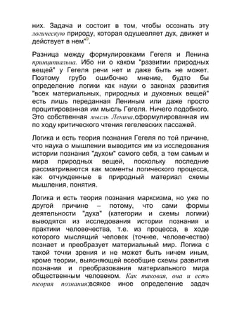 них. Задача и состоит в том, чтобы осознать эту
логическую природу, которая одушевляет дух, движет и
действует в нем"9.
Разница между формулировками Гегеля и Ленина
принципиальна. Ибо ни о каком "развитии природных
вещей" у Гегеля речи нет и даже быть не может.
Поэтому грубо ошибочно мнение, будто бы
определение логики как науки о законах развития
"всех материальных, природных и духовных вещей"
есть лишь переданная Лениным или даже просто
процитированная им мысль Гегеля. Ничего подобного.
Это собственная мысль Ленина,сформулированная им
по ходу критического чтения гегелевских пассажей.
Логика и есть теория познания Гегеля по той причине,
что наука о мышлении выводится им из исследования
истории познания "духом" самого себя, а тем самым и
мира природных вещей, поскольку последние
рассматриваются как моменты логического процесса,
как отчужденные в природный материал схемы
мышления, понятия.
Логика и есть теория познания марксизма, но уже по
другой причине – потому, что сами формы
деятельности "духа" (категории и схемы логики)
выводятся из исследования истории познания и
практики человечества, т.е. из процесса, в ходе
которого мыслящий человек (точнее, человечество)
познает и преобразует материальный мир. Логика с
такой точки зрения и не может быть ничем иным,
кроме теории, выясняющей всеобщие схемы развития
познания и преобразования материального мира
общественным человеком. Как таковая, она и есть
теория познания;всякое иное определение задач

 