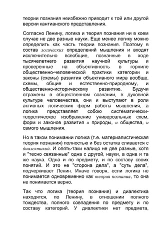 теории познания неизбежно приводит к той или другой
версии кантианского представления.
Согласно Ленину, логика и теория познания ни в коем
случае не две разные науки. Еще менее логику можно
определить как часть теории познания. Поэтому в
состав логических определений мышления и входят
исключительно
всеобщие,
познанные
в
ходе
тысячелетнего
развития
научной
культуры
и
проверенные
на
объективность
в
горниле
общественно-человеческой практики категории и
законы (схемы) развития объективного мира вообще,
схемы,
общие
и
естественно-природному,
и
общественно-историческому
развитию.
Будучи
отражены в общественном сознании, в духовной
культуре человечества, они и выступают в роли
активных логических форм работы мышления, а
логика
представляет
собою
систематическитеоретическое изображение универсальных схем,
форм и законов развития и природы, и общества, и
самого мышления.
Но в таком понимании логика (т.е. материалистическая
теория познания) полностью и без остатка сливается с
диалектикой. И опять-таки налицо не две разные, хотя
и "тесно связанные" одна с другой, науки, а одна и та
же наука. Одна и по предмету, и по составу своих
понятий. И это не "сторона дела", а "суть дела",
подчеркивает Ленин. Иначе говоря, если логика не
понимается одновременно как теория познания, то она
не понимается верно.
Так что логика (теория познания) и диалектика
находятся, по Ленину, в отношении полного
тождества, полного совпадения по предмету и по
составу категорий. У диалектики нет предмета,

 